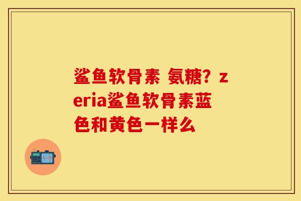 鲨鱼软骨素 氨糖？zeria鲨鱼软骨素蓝色和黄色一样么