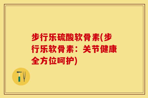 步行乐硫酸软骨素(步行乐软骨素：关节健康全方位呵护)