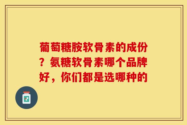 葡萄糖胺软骨素的成份？氨糖软骨素哪个品牌好，你们都是选哪种的