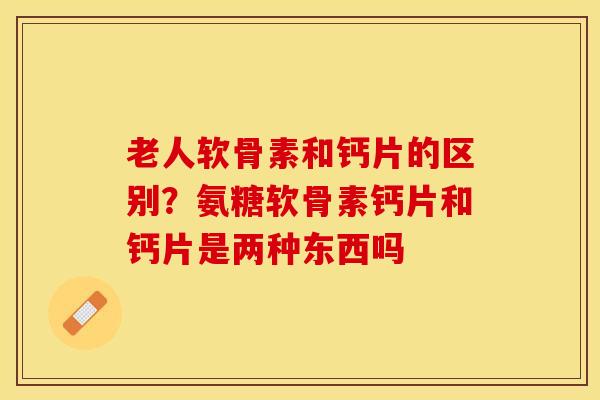 老人软骨素和钙片的区别？氨糖软骨素钙片和钙片是两种东西吗