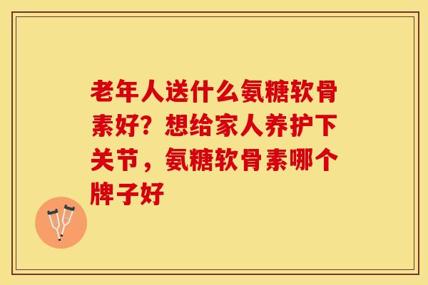 老年人送什么氨糖软骨素好？想给家人养护下关节，氨糖软骨素哪个牌子好