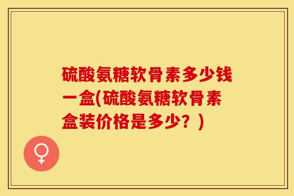 硫酸氨糖软骨素多少钱一盒(硫酸氨糖软骨素盒装价格是多少？)