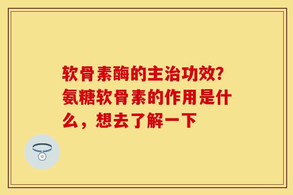 软骨素酶的主治功效？氨糖软骨素的作用是什么，想去了解一下