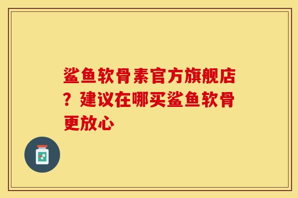 鲨鱼软骨素官方旗舰店？建议在哪买鲨鱼软骨更放心