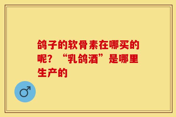 鸽子的软骨素在哪买的呢？“乳鸽酒”是哪里生产的