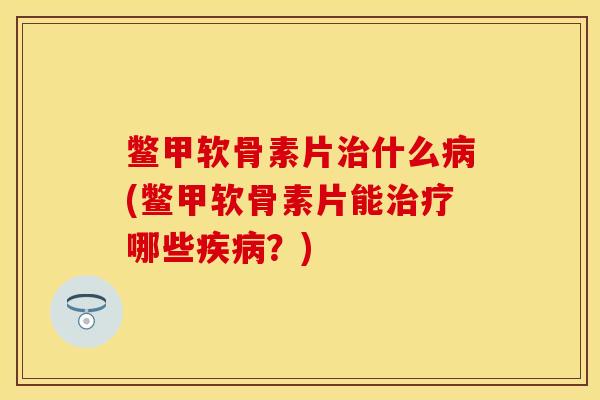 鳖甲软骨素片治什么病(鳖甲软骨素片能治疗哪些疾病？)