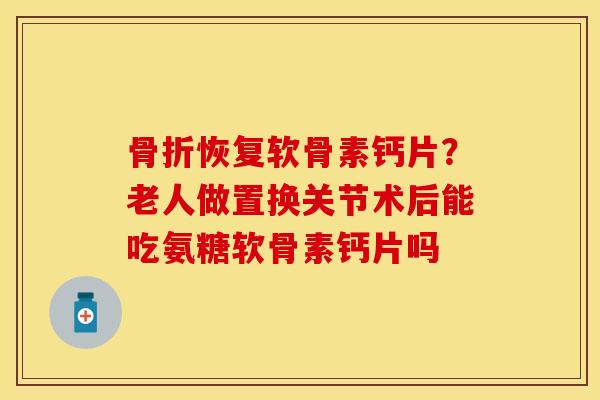 骨折恢复软骨素钙片？老人做置换关节术后能吃氨糖软骨素钙片吗
