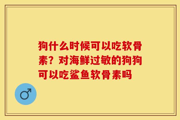 狗什么时候可以吃软骨素？对海鲜过敏的狗狗可以吃鲨鱼软骨素吗