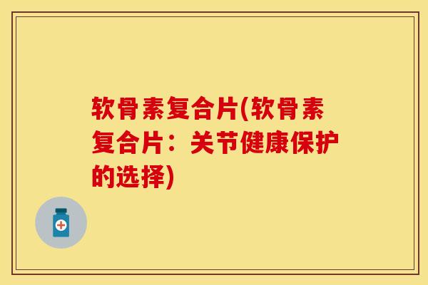 软骨素复合片(软骨素复合片：关节健康保护的选择)