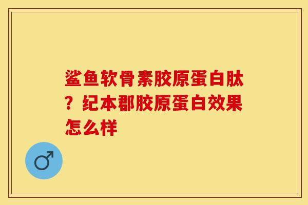 鲨鱼软骨素胶原蛋白肽？纪本郡胶原蛋白效果怎么样-第1张图片-关节保镖