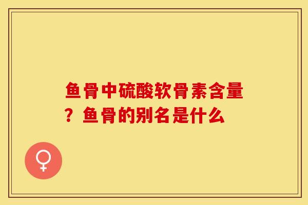 鱼骨中硫酸软骨素含量？鱼骨的别名是什么
