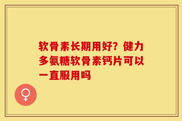 软骨素长期用好？健力多氨糖软骨素钙片可以一直服用吗