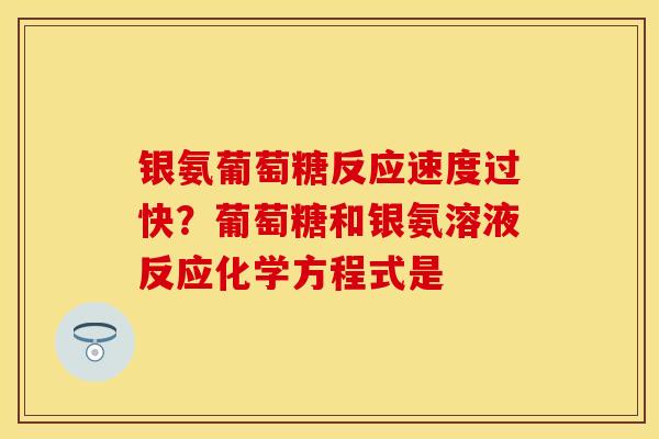 银氨葡萄糖反应速度过快？葡萄糖和银氨溶液反应化学方程式是