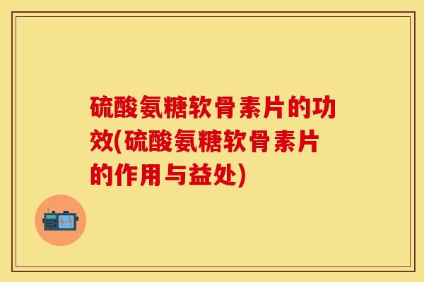 硫酸氨糖软骨素片的功效(硫酸氨糖软骨素片的作用与益处)