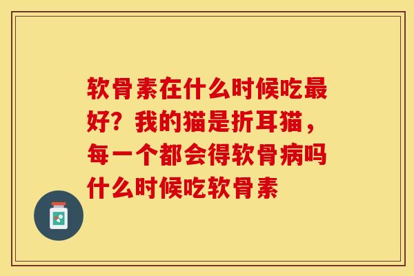 软骨素在什么时候吃最好？我的猫是折耳猫，每一个都会得软骨病吗什么时候吃软骨素
