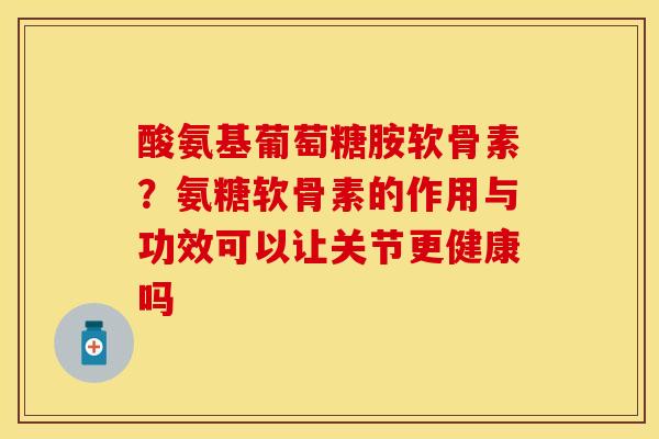酸氨基葡萄糖胺软骨素？氨糖软骨素的作用与功效可以让关节更健康吗