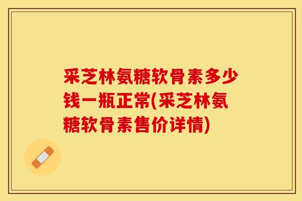 采芝林氨糖软骨素多少钱一瓶正常(采芝林氨糖软骨素售价详情)