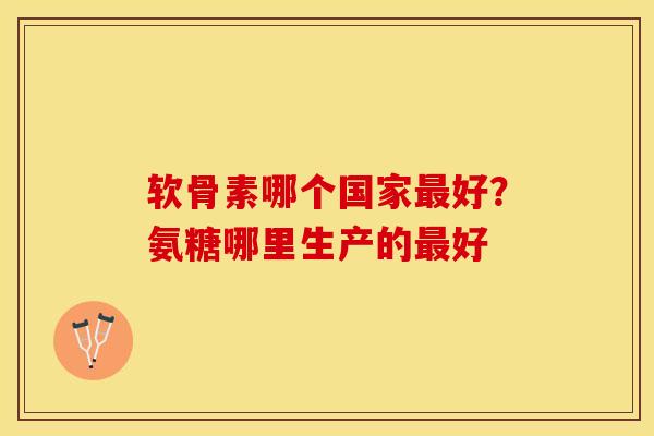 软骨素哪个国家最好？氨糖哪里生产的最好