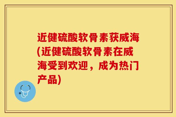 近健硫酸软骨素获威海(近健硫酸软骨素在威海受到欢迎，成为热门产品)-第1张图片-关节保镖
