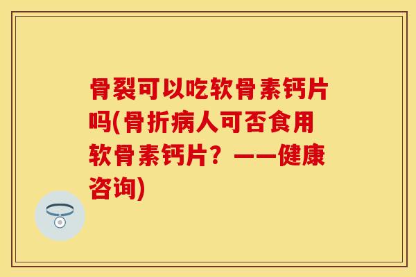 骨裂可以吃软骨素钙片吗(骨折病人可否食用软骨素钙片？——健康咨询)-第1张图片-关节保镖