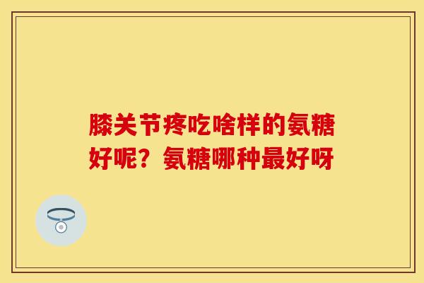 膝关节疼吃啥样的氨糖好呢？氨糖哪种最好呀
