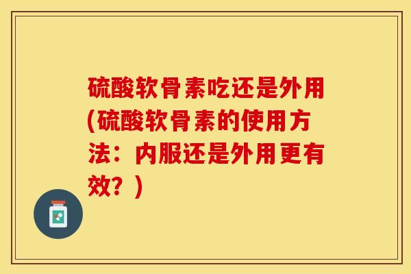硫酸软骨素吃还是外用(硫酸软骨素的使用方法：内服还是外用更有效？)