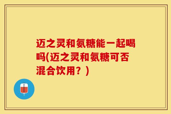 迈之灵和氨糖能一起喝吗(迈之灵和氨糖可否混合饮用？)