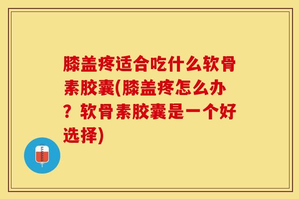 膝盖疼适合吃什么软骨素胶囊(膝盖疼怎么办？软骨素胶囊是一个好选择)