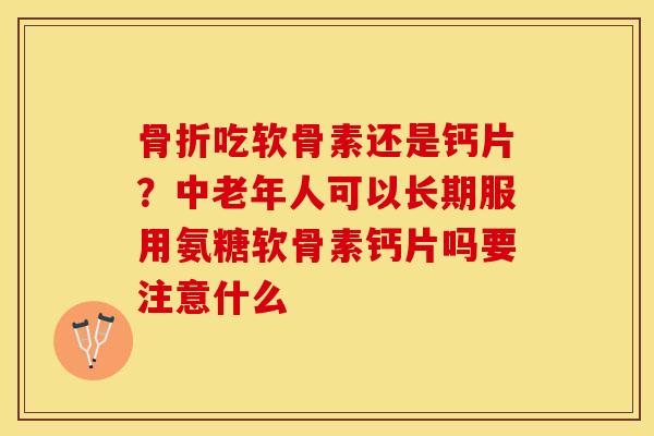 骨折吃软骨素还是钙片？中老年人可以长期服用氨糖软骨素钙片吗要注意什么