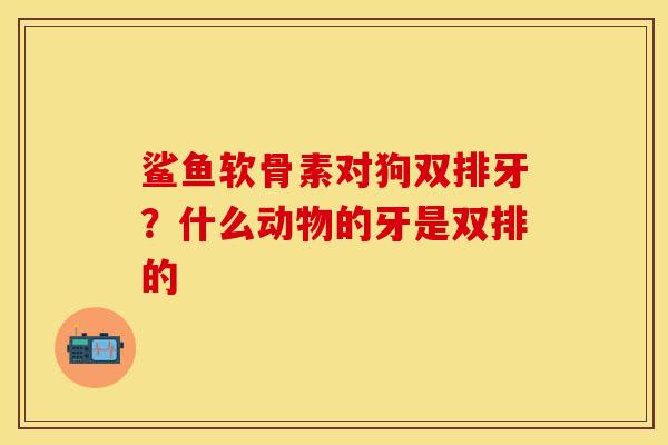 鲨鱼软骨素对狗双排牙？什么动物的牙是双排的