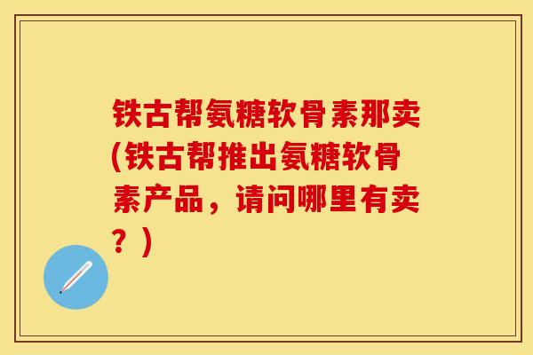 铁古帮氨糖软骨素那卖(铁古帮推出氨糖软骨素产品，请问哪里有卖？)