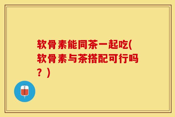 软骨素能同茶一起吃(软骨素与茶搭配可行吗？)