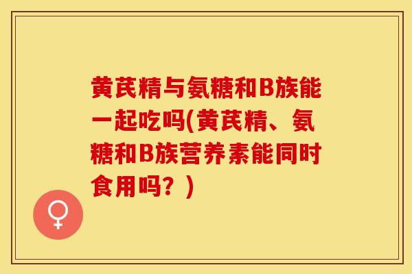 黄芪精与氨糖和B族能一起吃吗(黄芪精、氨糖和B族营养素能同时食用吗？)