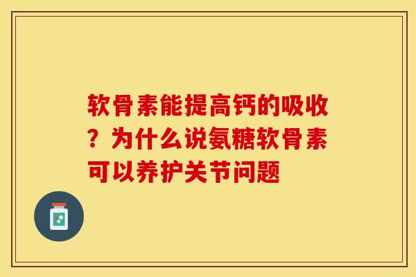 软骨素能提高钙的吸收？为什么说氨糖软骨素可以养护关节问题