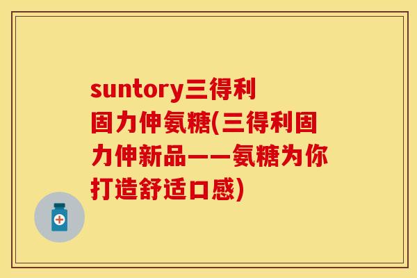 suntory三得利固力伸氨糖(三得利固力伸新品——氨糖为你打造舒适口感)