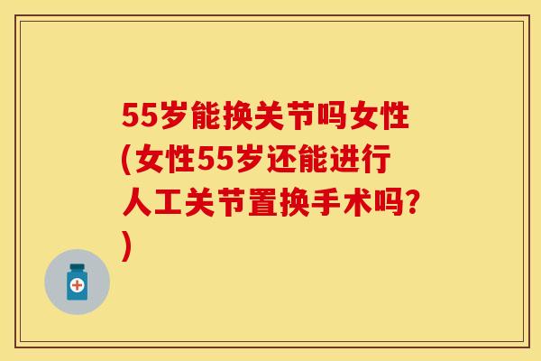 55岁能换关节吗女性(女性55岁还能进行人工关节置换手术吗？)