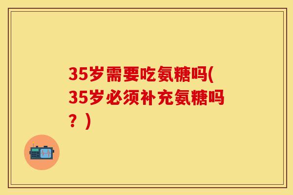 35岁需要吃氨糖吗(35岁必须补充氨糖吗？)