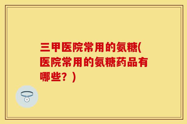 三甲医院常用的氨糖(医院常用的氨糖药品有哪些？)
