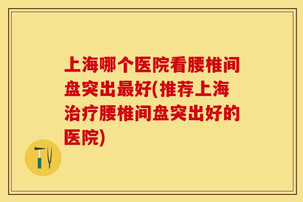 上海哪个医院看腰椎间盘突出最好(推荐上海治疗腰椎间盘突出好的医院)