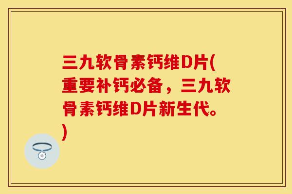三九软骨素钙维D片(重要补钙必备，三九软骨素钙维D片新生代。)