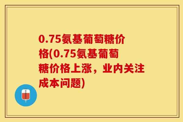 0.75氨基葡萄糖价格(0.75氨基葡萄糖价格上涨，业内关注成本问题)