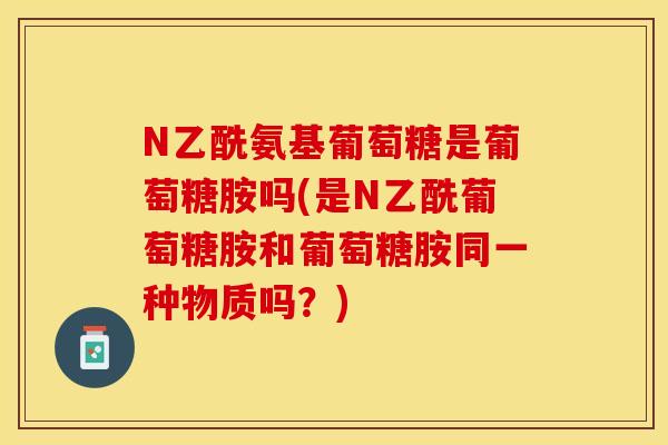 N乙酰氨基葡萄糖是葡萄糖胺吗(是N乙酰葡萄糖胺和葡萄糖胺同一种物质吗？)
