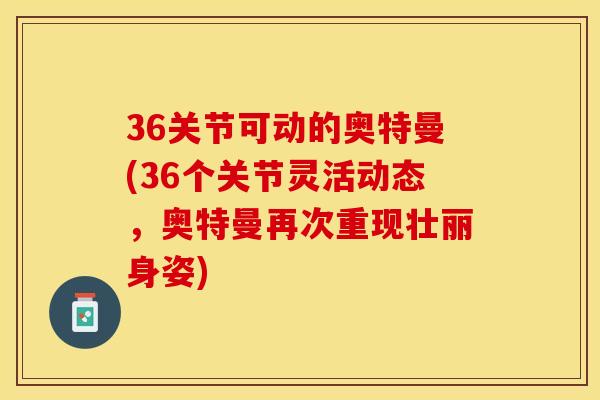 36关节可动的奥特曼(36个关节灵活动态，奥特曼再次重现壮丽身姿)