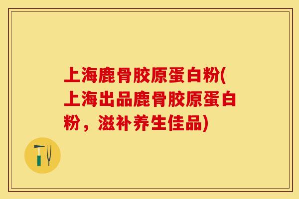 上海鹿骨胶原蛋白粉(上海出品鹿骨胶原蛋白粉，滋补养生佳品)