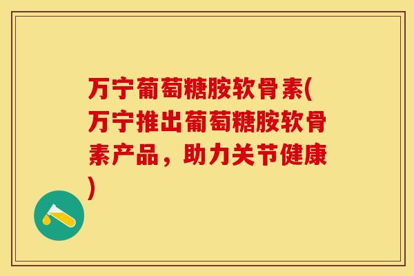 万宁葡萄糖胺软骨素(万宁推出葡萄糖胺软骨素产品，助力关节健康)