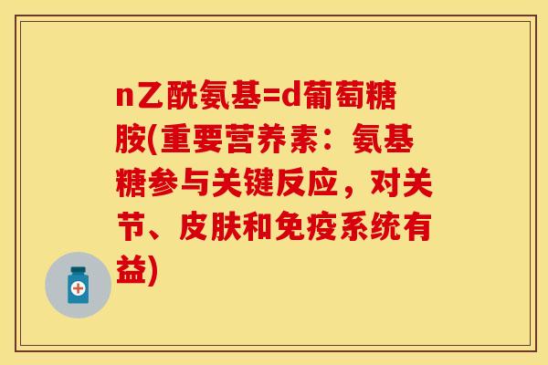 n乙酰氨基=d葡萄糖胺(重要营养素：氨基糖参与关键反应，对关节、皮肤和免疫系统有益)