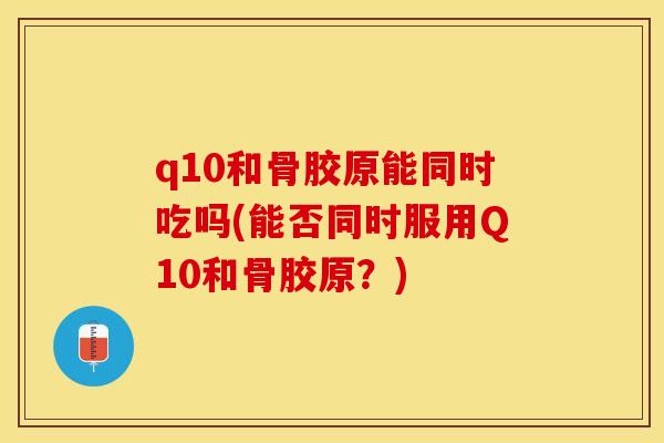 q10和骨胶原能同时吃吗(能否同时服用Q10和骨胶原？)