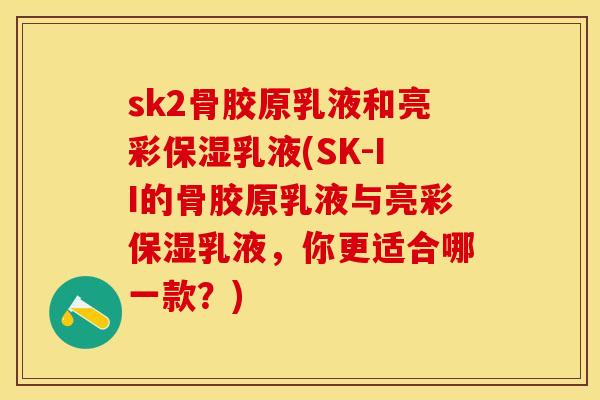 sk2骨胶原乳液和亮彩保湿乳液(SK-II的骨胶原乳液与亮彩保湿乳液，你更适合哪一款？)