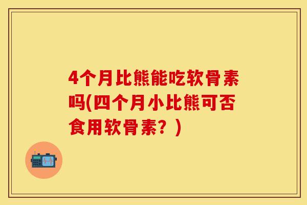 4个月比熊能吃软骨素吗(四个月小比熊可否食用软骨素？)