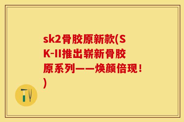 sk2骨胶原新款(SK-II推出崭新骨胶原系列——焕颜倍现！)